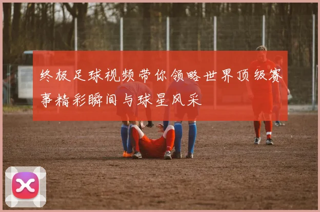 终极足球视频带你领略世界顶级赛事精彩瞬间与球星风采