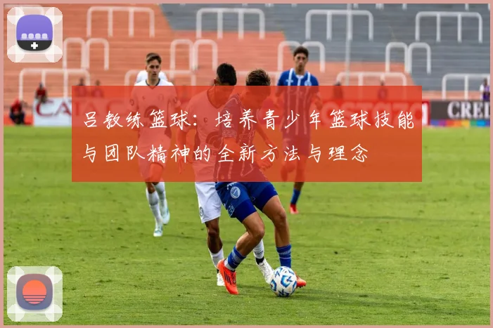 吕教练篮球：培养青少年篮球技能与团队精神的全新方法与理念