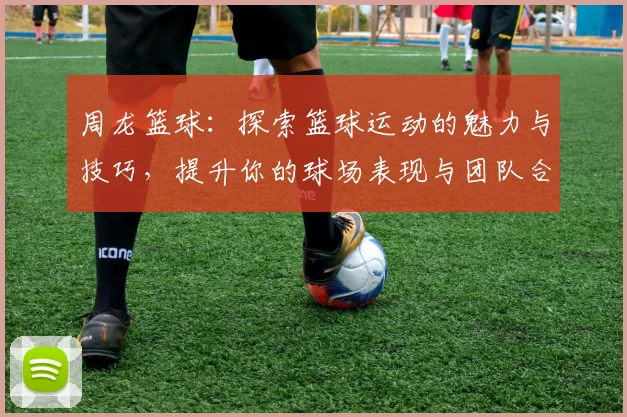 周龙篮球：探索篮球运动的魅力与技巧，提升你的球场表现与团队合作能力