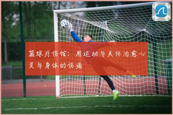 篮球疗伤馆：用运动与关怀治愈心灵与身体的伤痛