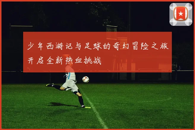 少年西游记与足球的奇幻冒险之旅开启全新热血挑战