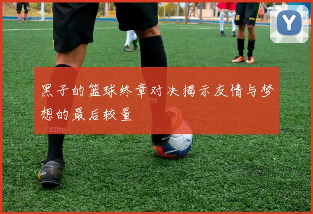 黑子的篮球终章对决揭示友情与梦想的最后较量